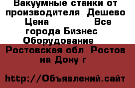 Вакуумные станки от производителя. Дешево › Цена ­ 150 000 - Все города Бизнес » Оборудование   . Ростовская обл.,Ростов-на-Дону г.